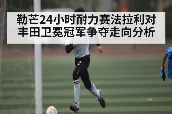 勒芒24小时耐力赛法拉利对丰田卫冕冠军争夺走向分析