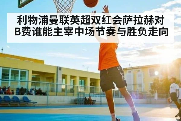 利物浦曼联英超双红会萨拉赫对B费谁能主宰中场节奏与胜负走向