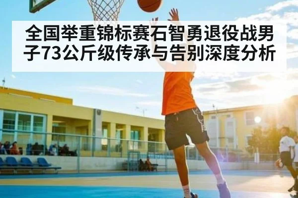 全国举重锦标赛石智勇退役战男子73公斤级传承与告别深度分析