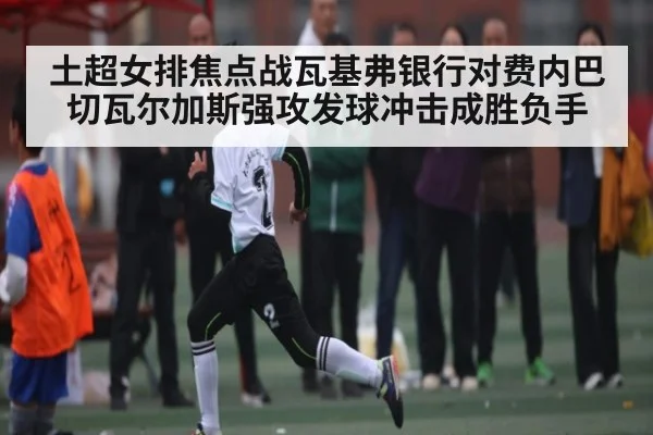 土超女排焦点战瓦基弗银行对费内巴切瓦尔加斯强攻发球冲击成胜负手